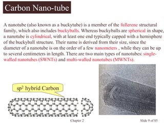 Chapter 2 Slide 9 of 85
sp2 hybrid Carbon
Carbon Nano-tube
A nanotube (also known as a buckytube) is a member of the fullerene structural
family, which also includes buckyballs. Whereas buckyballs are spherical in shape,
a nanotube is cylindrical, with at least one end typically capped with a hemisphere
of the buckyball structure. Their name is derived from their size, since the
diameter of a nanotube is on the order of a few nanometers , while they can be up
to several centimeters in length. There are two main types of nanotubes: single-
walled nanotubes (SWNTs) and multi-walled nanotubes (MWNTs).
 