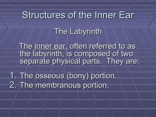 Structures of the Inner Ear
            The Labyrinth
  The inner ear, often referred to as
  the labyrinth, is composed of two
  separate physical parts. They are:
1. The osseous (bony) portion.
2. The membranous portion.
 