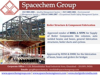 ISO 9001:2008 - Quality Management System | ISO 14001:2004 – Environmental 
Management System | OHSAS 18001:2007 – Occupational Health Safety Management System 
Boiler Structure & Component Fabrication 
Approved vendor of BHEL & NTPC for Supply 
of Boiler Components like columns, auto 
welded beams and boxes, general fabrication 
structures, boiler ducts and cyclone. 
Approved by RDSO & DMRC for the fabrication 
of beam, boxes and girders for bridges 
Corporate Office: C-120, Bulandshahar Road Industrial Area, Ghaziabad – 201009, INDIA 
Emails: garg@spacechem.in, steelfab@spacechemgroup.com 
www.spacechemgroup.com | www.spacechemengineers.com | www.steelgirdersindia.com 
 