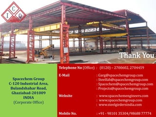 Telephone No (Office) : (0120) – 2700602, 2704459 
E-Mail : Garg@spacechemgroup.com 
: Steelfab@spacechemgroup.com 
: Spacechem@spacechemgroup.com 
: Projects@spacechemgroup.com 
Website : www.spacechemengineers.com 
: www.spacechemgroup.com 
: www.steelgirdersindia.com 
Mobile No. : +91 - 98101 35304/98688 77774 
Spacechem Group 
C-120 Industrial Area, 
Bulandshahar Road, 
Ghaziabad-201009 
INDIA 
(Corporate Office) 
www.spacechemgroup.com | www.spacechemengineers.com | www.steelgirdersindia.com 
 