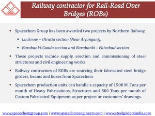  Spacechem Group has been awarded two projects by Northern Railway, 
 Lucknow – Utratia section (Near Arjunganj), 
 Barabanki-Gonda section and Barabanki – Faizabad section 
 These projects include supply, erection and commissioning of steel 
structures and civil engineering works 
 Railway contractors of ROBs are sourcing their fabricated steel bridge 
girders, beams and boxes from Spacechem 
 Spacechem production units can handle a capacity of 1500 M. Tons per 
month of Heavy Fabrications, Structures and 500 Tons per month of 
Custom Fabricated Equipment as per project or customers’ drawings. 
www.spacechemgroup.com | www.spacechemengineers.com | www.steelgirdersindia.com 
 