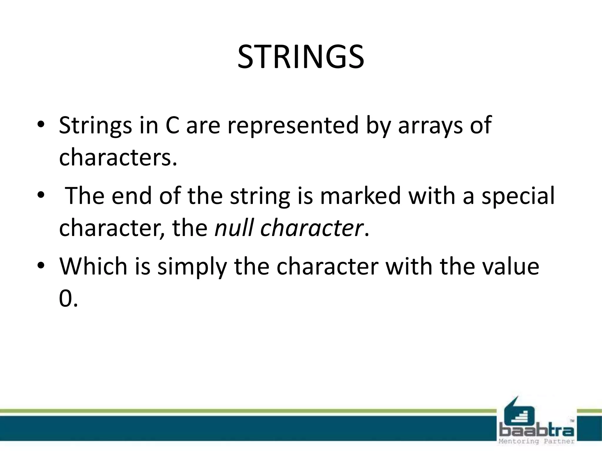 STRINGS • Strings in C are represented by arrays of characters. • The end of the string is marked with a special character, the null character. • Which is simply the character with the value 0.
