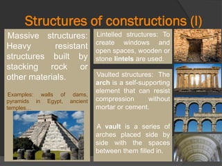 Structures of constructions (I)
Massive structures:
Heavy resistant
structures built by
stacking rock or
other materials.
Examples: walls of dams,
pyramids in Egypt, ancient
temples…
Lintelled structures: To
create windows and
open spaces, wooden or
stone lintels are used.
Vaulted structures: The
arch is a self-supporting
element that can resist
compression without
mortar or cement.
A vault is a series of
arches placed side by
side with the spaces
between them filled in.
 