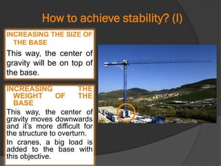 How to achieve stability? (I)
INCREASING THE SIZE OF
THE BASE
This way, the center of
gravity will be on top of
the base.
INCREASING THE
WEIGHT OF THE
BASE
This way, the center of
gravity moves downwards
and it’s more difficult for
the structure to overturn.
In cranes, a big load is
added to the base with
this objective.
 