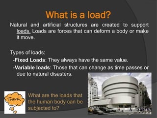 What is a load?
Natural and artificial structures are created to support
loads. Loads are forces that can deform a body or make
it move.
Types of loads:
-Fixed Loads: They always have the same value.
-Variable loads: Those that can change as time passes or
due to natural disasters.
What are the loads that
the human body can be
subjected to?
 