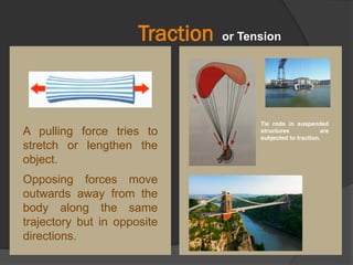 Traction
Tie rods in suspended
structures are
subjected to traction.
A pulling force tries to
stretch or lengthen the
object.
Opposing forces move
outwards away from the
body along the same
trajectory but in opposite
directions.
or Tension
 