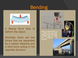 Bending
Both the central beam in
a bridge and the pole
support loads that tend
to bend them, so they
are subjected to
bending.
A flexing force tries to
deform the object.
Normally, there are two
forces that are separated
by a certain distance and
a third force acting in the
opposite direction.
 