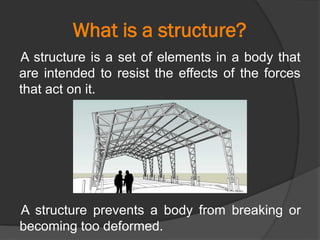 What is a structure?
A structure is a set of elements in a body that
are intended to resist the effects of the forces
that act on it.
A structure prevents a body from breaking or
becoming too deformed.
 