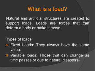 What is a load?
Natural and artificial structures are created to
support loads. Loads are forces that can
deform a body or make it move.
Types of loads:
 Fixed Loads: They always have the same
value.
 Variable loads: Those that can change as
time passes or due to natural disasters.
 