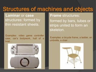 Structures of machines and objects
Laminar or case
structures: formed by
thin resistant sheets.
Examples: video game controller
case, car’s bodywork, hull of a
boat…
Frame structures:
formed by bars, tubes or
strips united to form an
skeleton.
Examples: a bicycle frame, a ladder, an
umbrella, a chair…
 