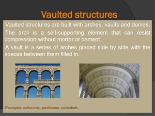 Vaulted structures
Vaulted structures are built with arches, vaults and domes.
The arch is a self-supporting element that can resist
compression without mortar or cement.
A vault is a series of arches placed side by side with the
spaces between them filled in.
Examples: coliseums, pantheons, cathedrals…
 