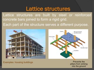 Lattice structures
Lattice structures are built by steel or reinforced
concrete bars joined to form a rigid grid.
Each part of the structure serves a different purpose.
Examples: housing buildings Prevents the
pillars from sinking
into the ground
 