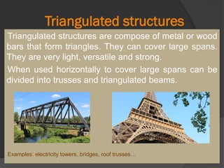 Triangulated structures
Triangulated structures are compose of metal or wood
bars that form triangles. They can cover large spans.
They are very light, versatile and strong.
When used horizontally to cover large spans can be
divided into trusses and triangulated beams.
Examples: electricity towers, bridges, roof trusses…
 