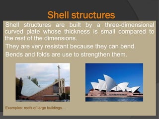 Shell structures
Shell structures are built by a three-dimensional
curved plate whose thickness is small compared to
the rest of the dimensions.
They are very resistant because they can bend.
Bends and folds are use to strengthen them.
Examples: roofs of large buildings…
 