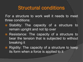 Structural conditions
For a structure to work well it needs to meet
three conditions:
 Stability: The capacity of a structure to
remain upright and not tip over
 Resistance: The capacity of a structure to
bear the tension that is subjected to without
breaking it
 Rigidity: The capacity of a structure to keep
its form when a force is applied to it
 