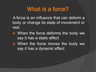 What is a force?
A force is an influence that can deform a
body or change its state of movement or
rest.
 When the force deforms the body we
say it has a static effect
 When the force moves the body we
say it has a dynamic effect
 