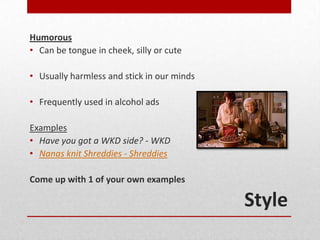 Humorous
• Can be tongue in cheek, silly or cute

• Usually harmless and stick in our minds

• Frequently used in alcohol ads

Examples
• Have you got a WKD side? - WKD
• Nanas knit Shreddies - Shreddies

Come up with 1 of your own examples

                                            Style
 