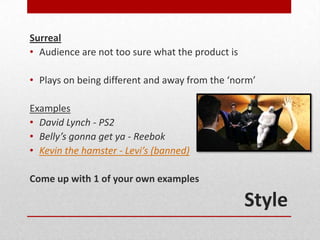 Surreal
• Audience are not too sure what the product is

• Plays on being different and away from the ‘norm’

Examples
• David Lynch - PS2
• Belly’s gonna get ya - Reebok
• Kevin the hamster - Levi’s (banned)

Come up with 1 of your own examples

                                                  Style
 