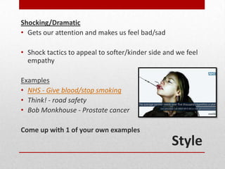 Shocking/Dramatic
• Gets our attention and makes us feel bad/sad

• Shock tactics to appeal to softer/kinder side and we feel
  empathy

Examples
• NHS - Give blood/stop smoking
• Think! - road safety
• Bob Monkhouse - Prostate cancer

Come up with 1 of your own examples
                                                  Style
 
