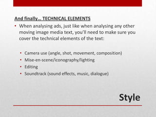 And finally… TECHNICAL ELEMENTS
• When analysing ads, just like when analysing any other
  moving image media text, you’ll need to make sure you
  cover the technical elements of the text:

  •   Camera use (angle, shot, movement, composition)
  •   Mise-en-scene/iconography/lighting
  •   Editing
  •   Soundtrack (sound effects, music, dialogue)




                                                   Style
 