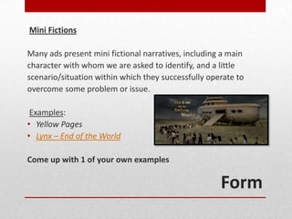 Mini Fictions

Many ads present mini fictional narratives, including a main
character with whom we are asked to identify, and a little
scenario/situation within which they successfully operate to
overcome some problem or issue.

 Examples:
• Yellow Pages
• Lynx – End of the World

Come up with 1 of your own examples

                                                     Form
 