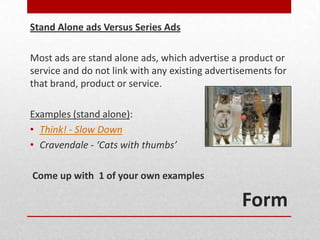Stand Alone ads Versus Series Ads

Most ads are stand alone ads, which advertise a product or
service and do not link with any existing advertisements for
that brand, product or service.

Examples (stand alone):
• Think! - Slow Down
• Cravendale - ‘Cats with thumbs’

Come up with 1 of your own examples

                                                 Form
 