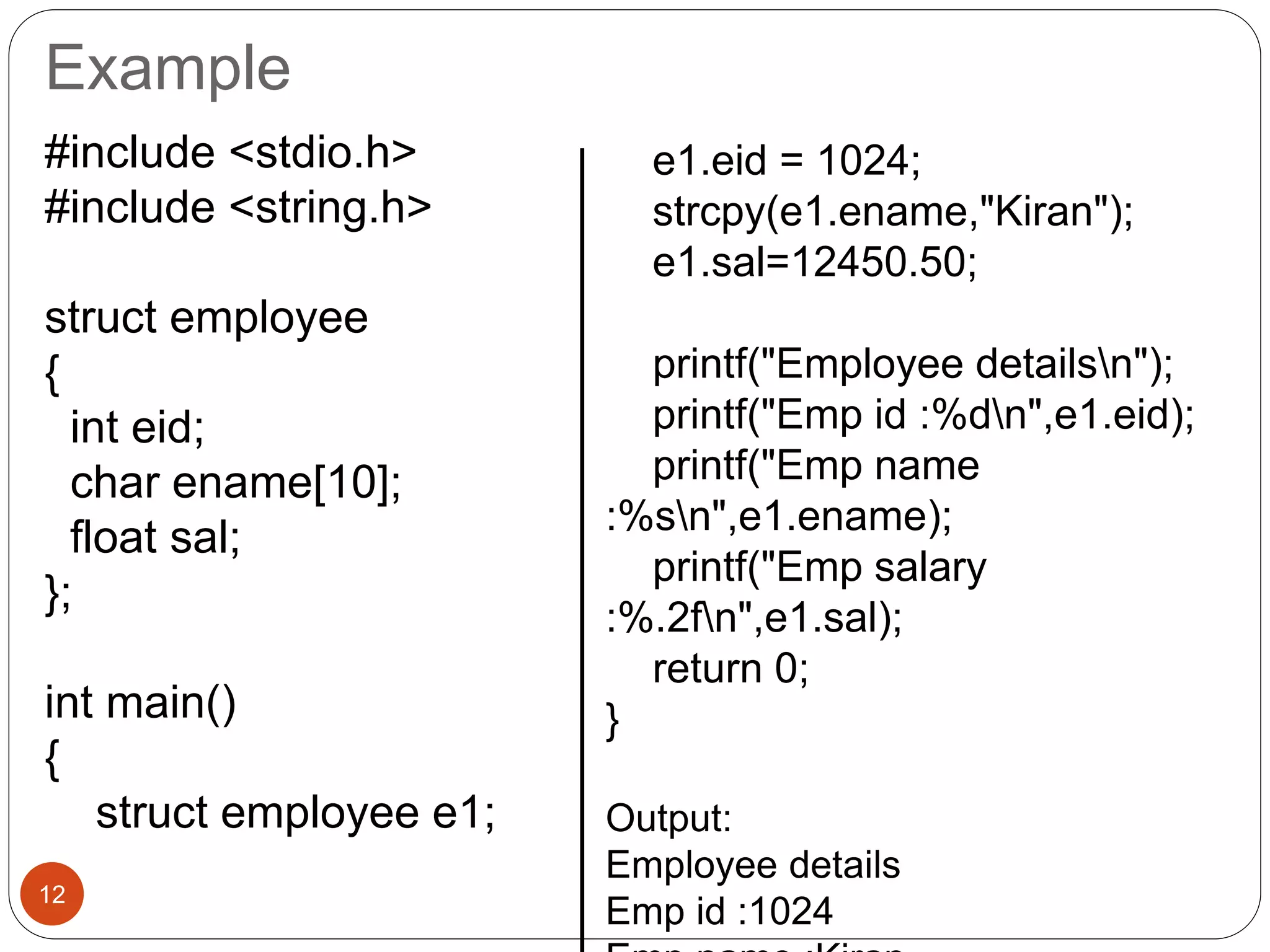 Example
12
#include <stdio.h>
#include <string.h>
struct employee
{
int eid;
char ename[10];
float sal;
};
int main()
{
struct employee e1;
e1.eid = 1024;
strcpy(e1.ename,"Kiran");
e1.sal=12450.50;
printf("Employee detailsn");
printf("Emp id :%dn",e1.eid);
printf("Emp name
:%sn",e1.ename);
printf("Emp salary
:%.2fn",e1.sal);
return 0;
}
Output:
Employee details
Emp id :1024
 