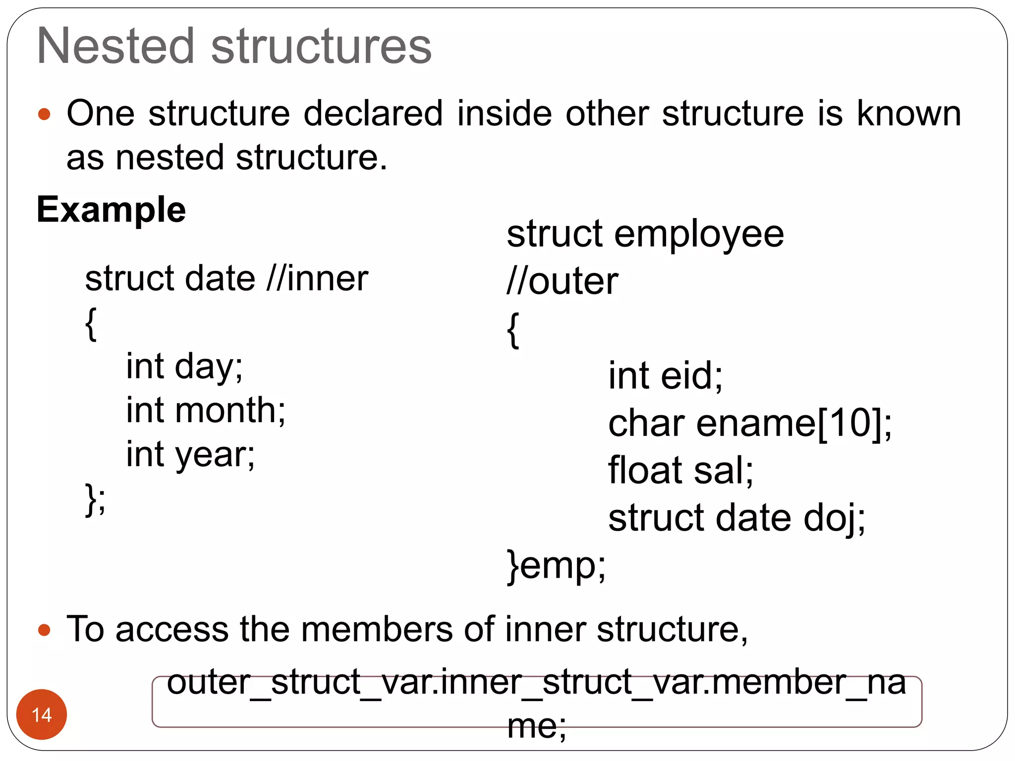 Nested structures
14
 One structure declared inside other structure is known
as nested structure.
Example
 To access the members of inner structure,
struct date //inner
{
int day;
int month;
int year;
};
struct employee
//outer
{
int eid;
char ename[10];
float sal;
struct date doj;
}emp;
outer_struct_var.inner_struct_var.member_na
me;
 