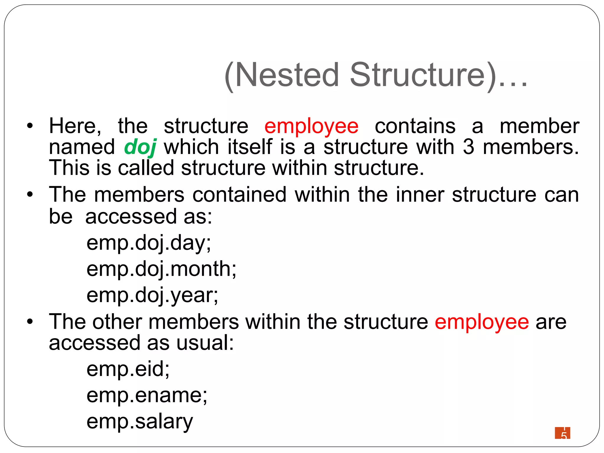1
5
(Nested Structure)…
• Here, the structure employee contains a member
named doj which itself is a structure with 3 members.
This is called structure within structure.
• The members contained within the inner structure can
be accessed as:
emp.doj.day;
emp.doj.month;
emp.doj.year;
• The other members within the structure employee are
accessed as usual:
emp.eid;
emp.ename;
emp.salary
 