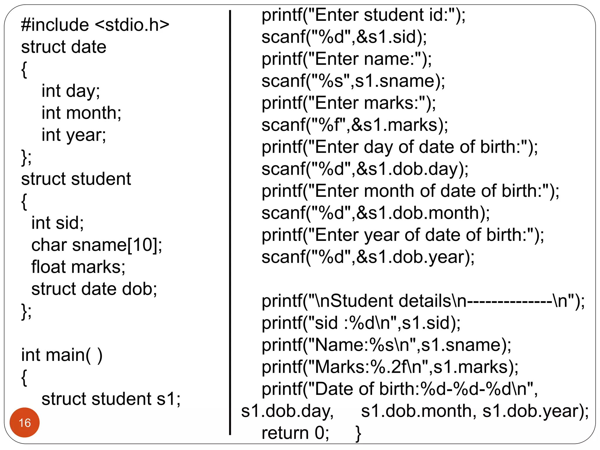 16
#include <stdio.h>
struct date
{
int day;
int month;
int year;
};
struct student
{
int sid;
char sname[10];
float marks;
struct date dob;
};
int main( )
{
struct student s1;
printf("Enter student id:");
scanf("%d",&s1.sid);
printf("Enter name:");
scanf("%s",s1.sname);
printf("Enter marks:");
scanf("%f",&s1.marks);
printf("Enter day of date of birth:");
scanf("%d",&s1.dob.day);
printf("Enter month of date of birth:");
scanf("%d",&s1.dob.month);
printf("Enter year of date of birth:");
scanf("%d",&s1.dob.year);
printf("nStudent detailsn--------------n");
printf("sid :%dn",s1.sid);
printf("Name:%sn",s1.sname);
printf("Marks:%.2fn",s1.marks);
printf("Date of birth:%d-%d-%dn",
s1.dob.day, s1.dob.month, s1.dob.year);
return 0; }
 