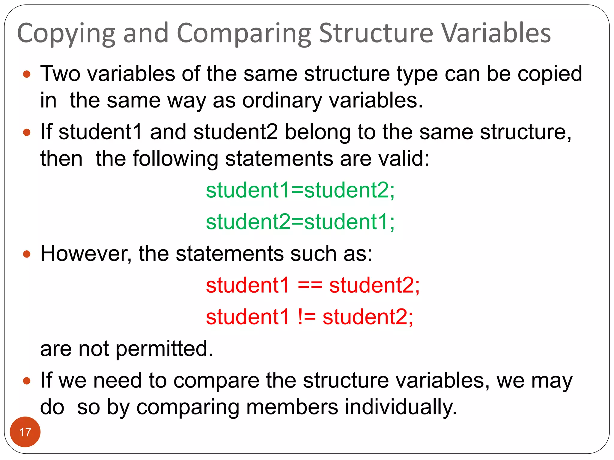 Copying and Comparing Structure Variables
17
 Two variables of the same structure type can be copied
in the same way as ordinary variables.
 If student1 and student2 belong to the same structure,
then the following statements are valid:
student1=student2;
student2=student1;
 However, the statements such as:
student1 == student2;
student1 != student2;
are not permitted.
 If we need to compare the structure variables, we may
do so by comparing members individually.
 