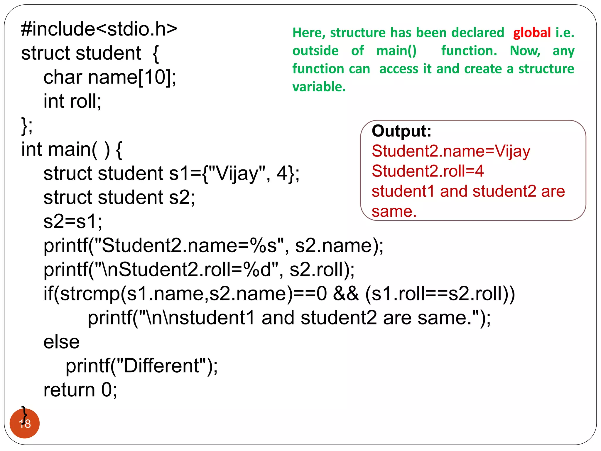 18
#include<stdio.h>
struct student {
char name[10];
int roll;
};
int main( ) {
struct student s1={"Vijay", 4};
struct student s2;
s2=s1;
printf("Student2.name=%s", s2.name);
printf("nStudent2.roll=%d", s2.roll);
if(strcmp(s1.name,s2.name)==0 && (s1.roll==s2.roll))
printf("nnstudent1 and student2 are same.");
else
printf("Different");
return 0;
}
Here, structure has been declared global i.e.
outside of main() function. Now, any
function can access it and create a structure
variable.
Output:
Student2.name=Vijay
Student2.roll=4
student1 and student2 are
same.
 