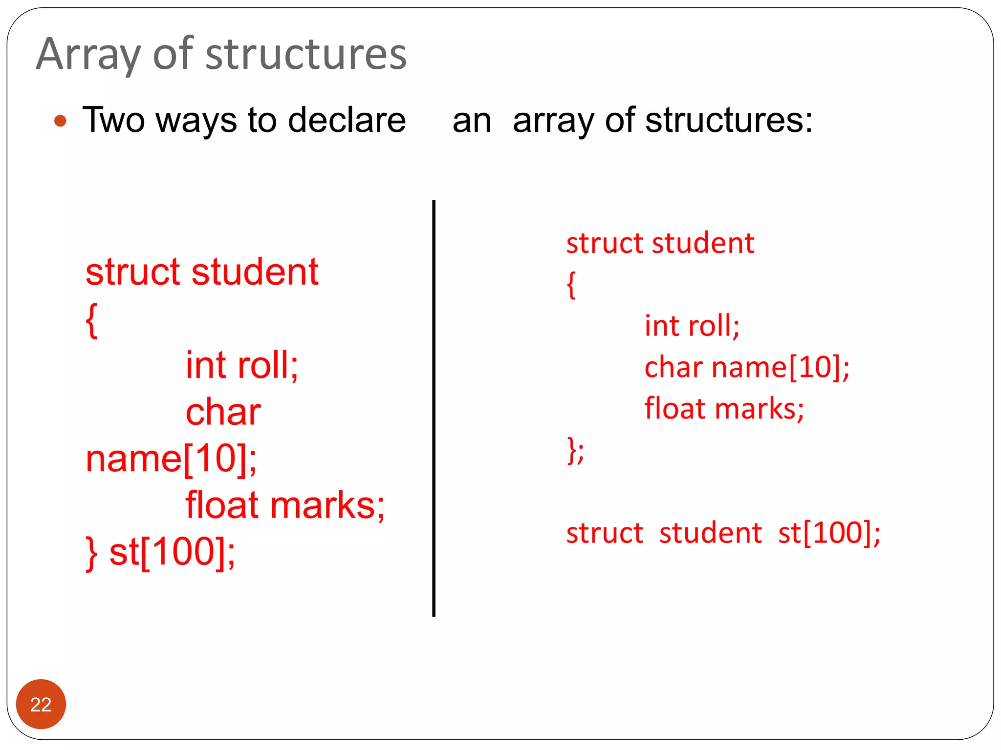 Array of structures
22
 Two ways to declare an array of structures:
struct student
{
int roll;
char name[10];
float marks;
};
struct student st[100];
struct student
{
int roll;
char
name[10];
float marks;
} st[100];
 
