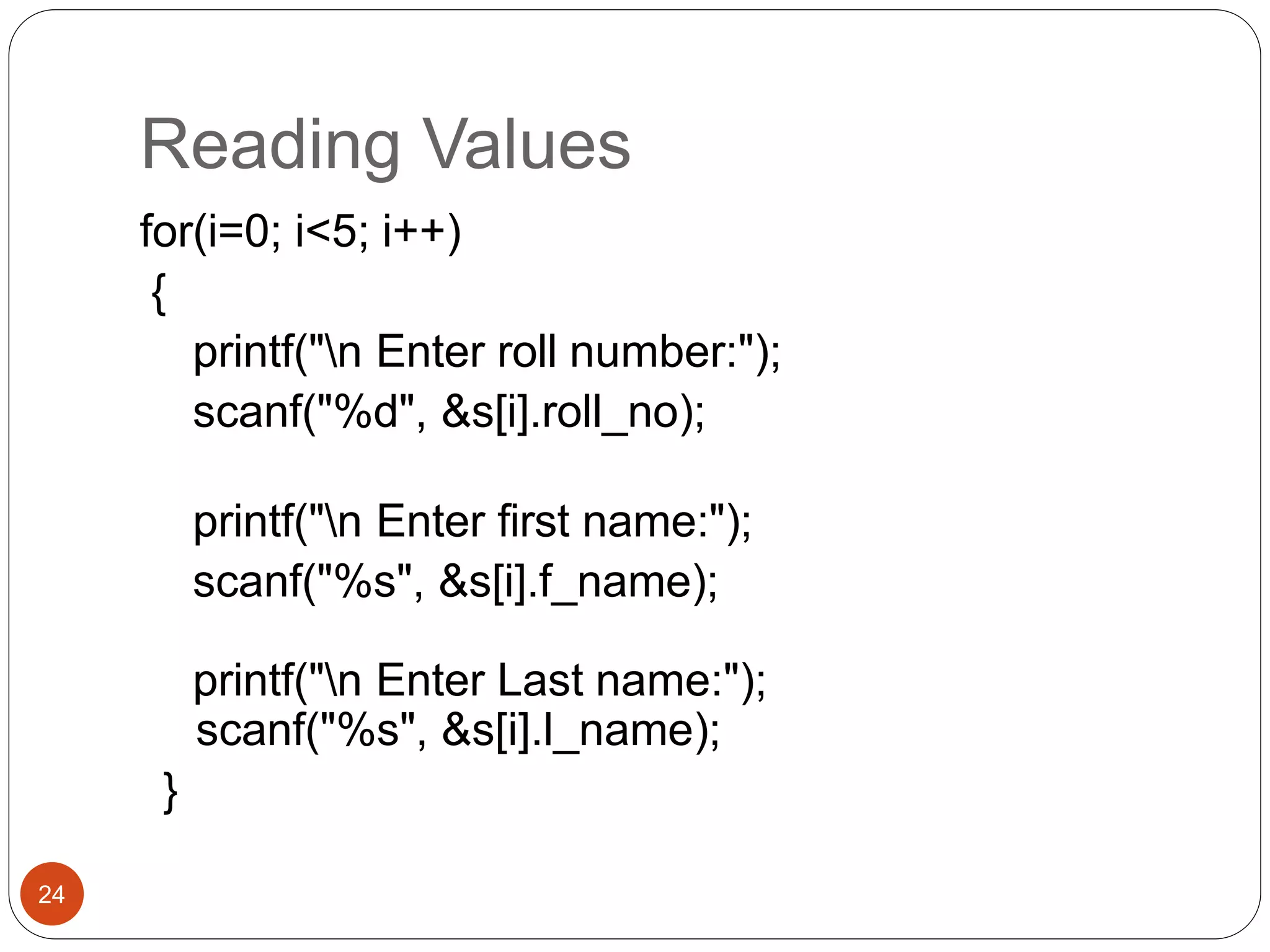 Reading Values
24
for(i=0; i<5; i++)
{
printf("n Enter roll number:");
scanf("%d", &s[i].roll_no);
printf("n Enter first name:");
scanf("%s", &s[i].f_name);
printf("n Enter Last name:");
scanf("%s", &s[i].l_name);
}
 