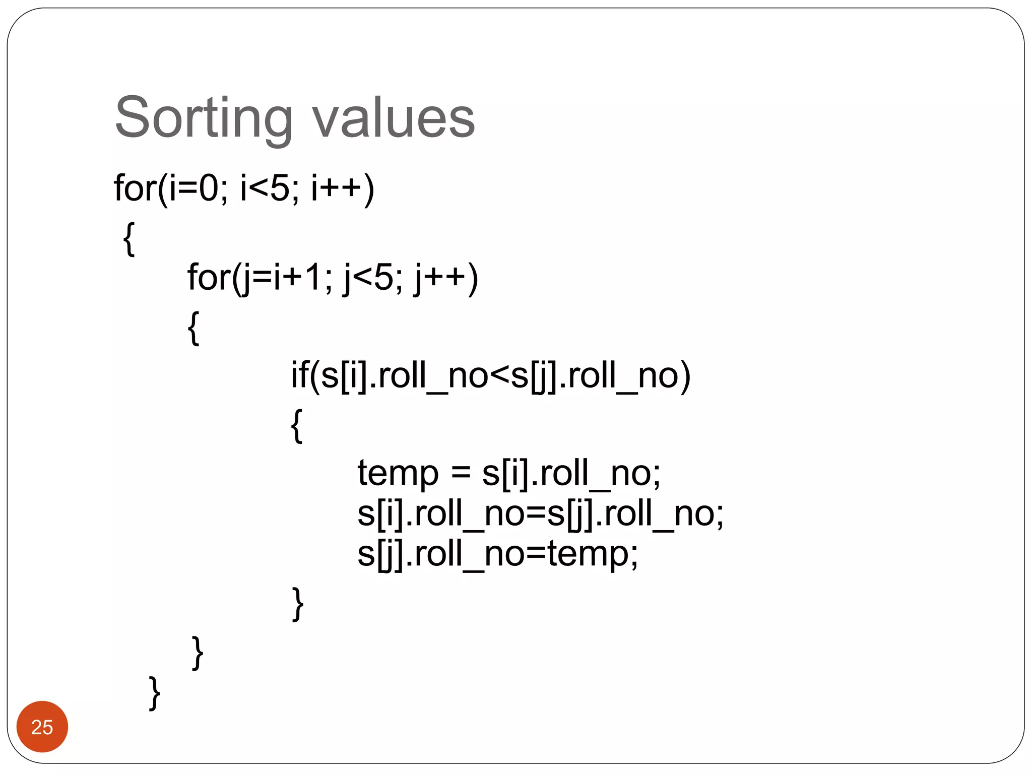 Sorting values
25
for(i=0; i<5; i++)
{
for(j=i+1; j<5; j++)
{
if(s[i].roll_no<s[j].roll_no)
{
temp = s[i].roll_no;
s[i].roll_no=s[j].roll_no;
s[j].roll_no=temp;
}
}
}
 