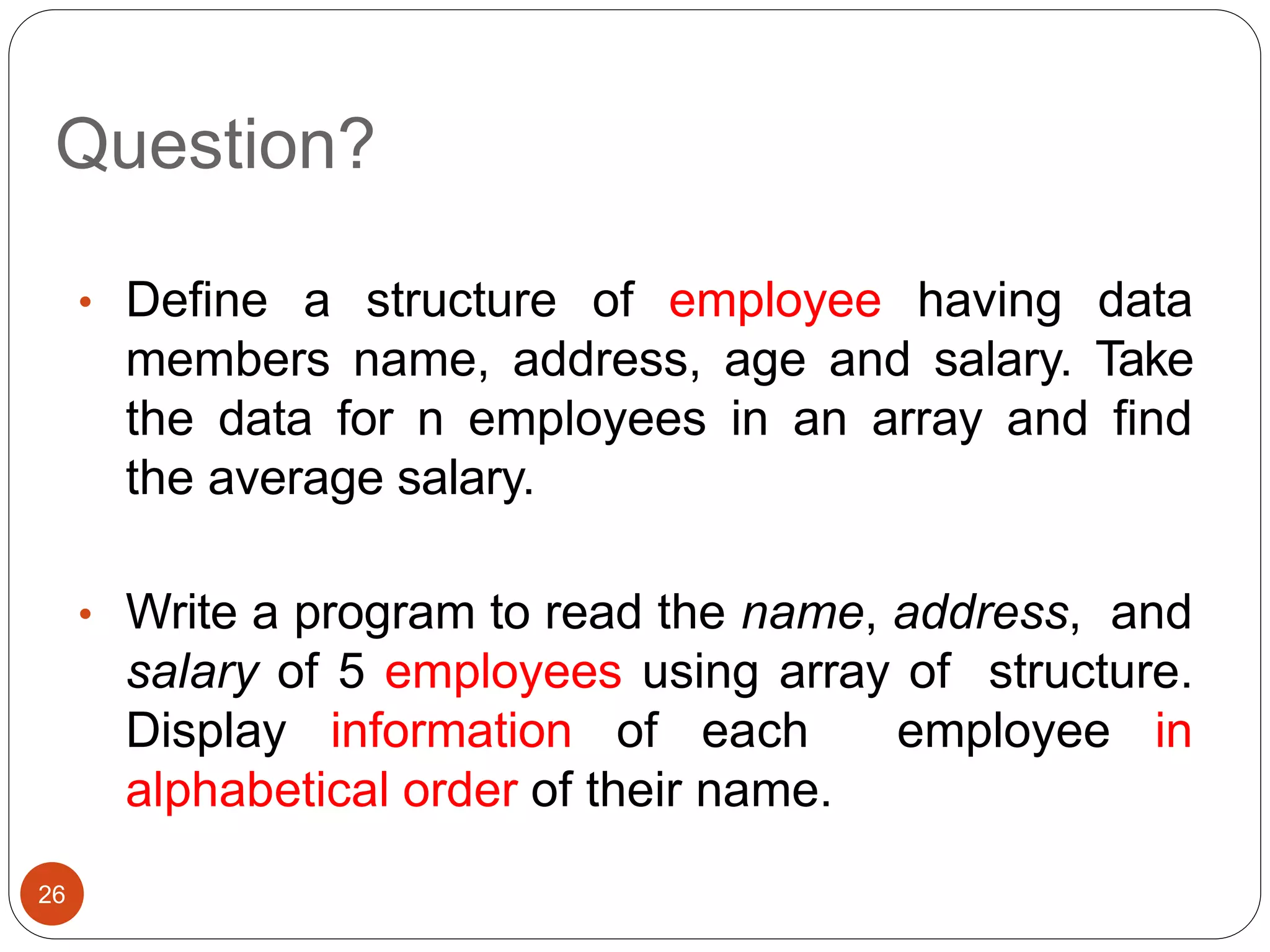 Question?
26
• Define a structure of employee having data
members name, address, age and salary. Take
the data for n employees in an array and find
the average salary.
• Write a program to read the name, address, and
salary of 5 employees using array of structure.
Display information of each employee in
alphabetical order of their name.
 