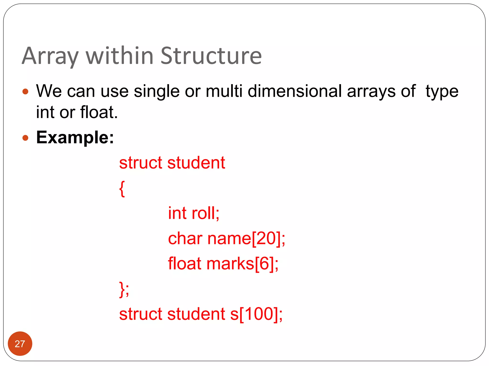 Array within Structure
27
 We can use single or multi dimensional arrays of type
int or float.
 Example:
struct student
{
int roll;
char name[20];
float marks[6];
};
struct student s[100];
 