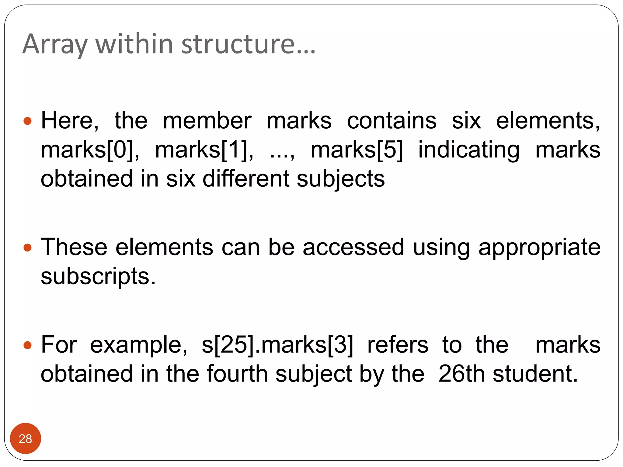 Array within structure…
28
 Here, the member marks contains six elements,
marks[0], marks[1], ..., marks[5] indicating marks
obtained in six different subjects
 These elements can be accessed using appropriate
subscripts.
 For example, s[25].marks[3] refers to the marks
obtained in the fourth subject by the 26th student.
 