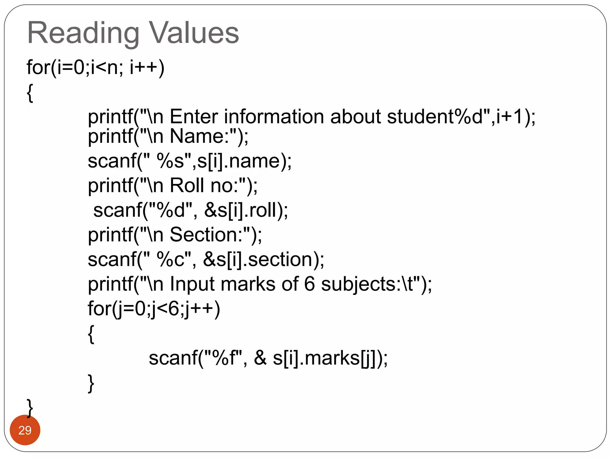 Reading Values
29
for(i=0;i<n; i++)
{
printf("n Enter information about student%d",i+1);
printf("n Name:");
scanf(" %s",s[i].name);
printf("n Roll no:");
scanf("%d", &s[i].roll);
printf("n Section:");
scanf(" %c", &s[i].section);
printf("n Input marks of 6 subjects:t");
for(j=0;j<6;j++)
{
scanf("%f", & s[i].marks[j]);
}
}
 