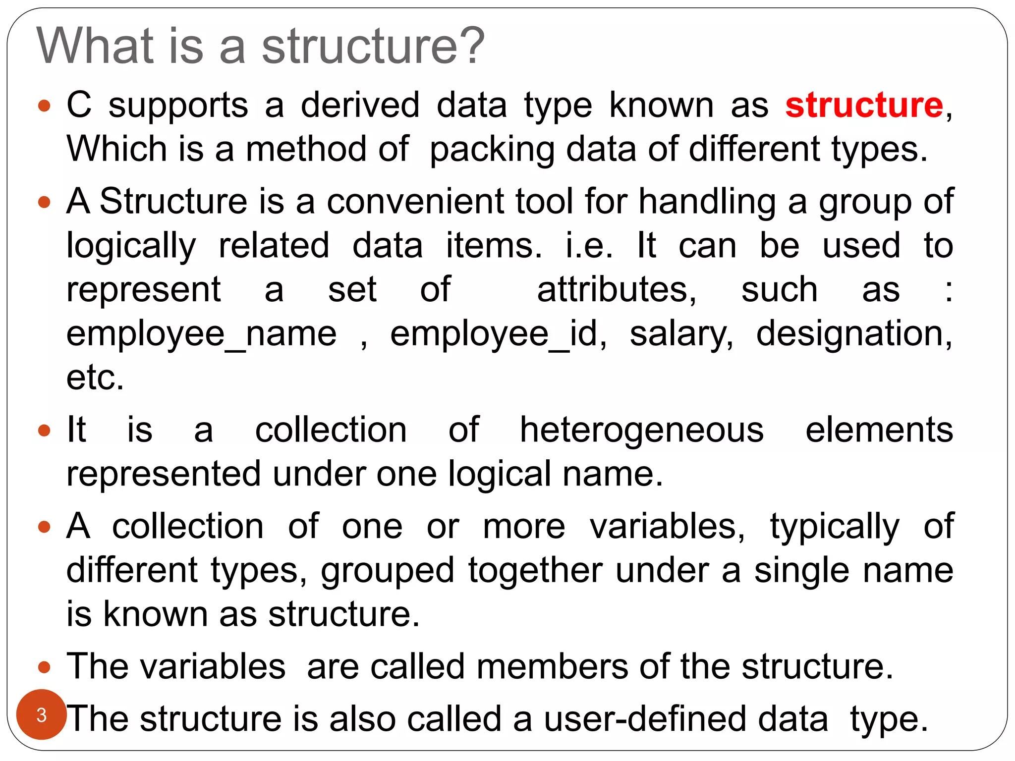 What is a structure?
 C supports a derived data type known as structure,
Which is a method of packing data of different types.
 A Structure is a convenient tool for handling a group of
logically related data items. i.e. It can be used to
represent a set of attributes, such as :
employee_name , employee_id, salary, designation,
etc.
 It is a collection of heterogeneous elements
represented under one logical name.
 A collection of one or more variables, typically of
different types, grouped together under a single name
is known as structure.
 The variables are called members of the structure.
 The structure is also called a user-defined data type.
3
 