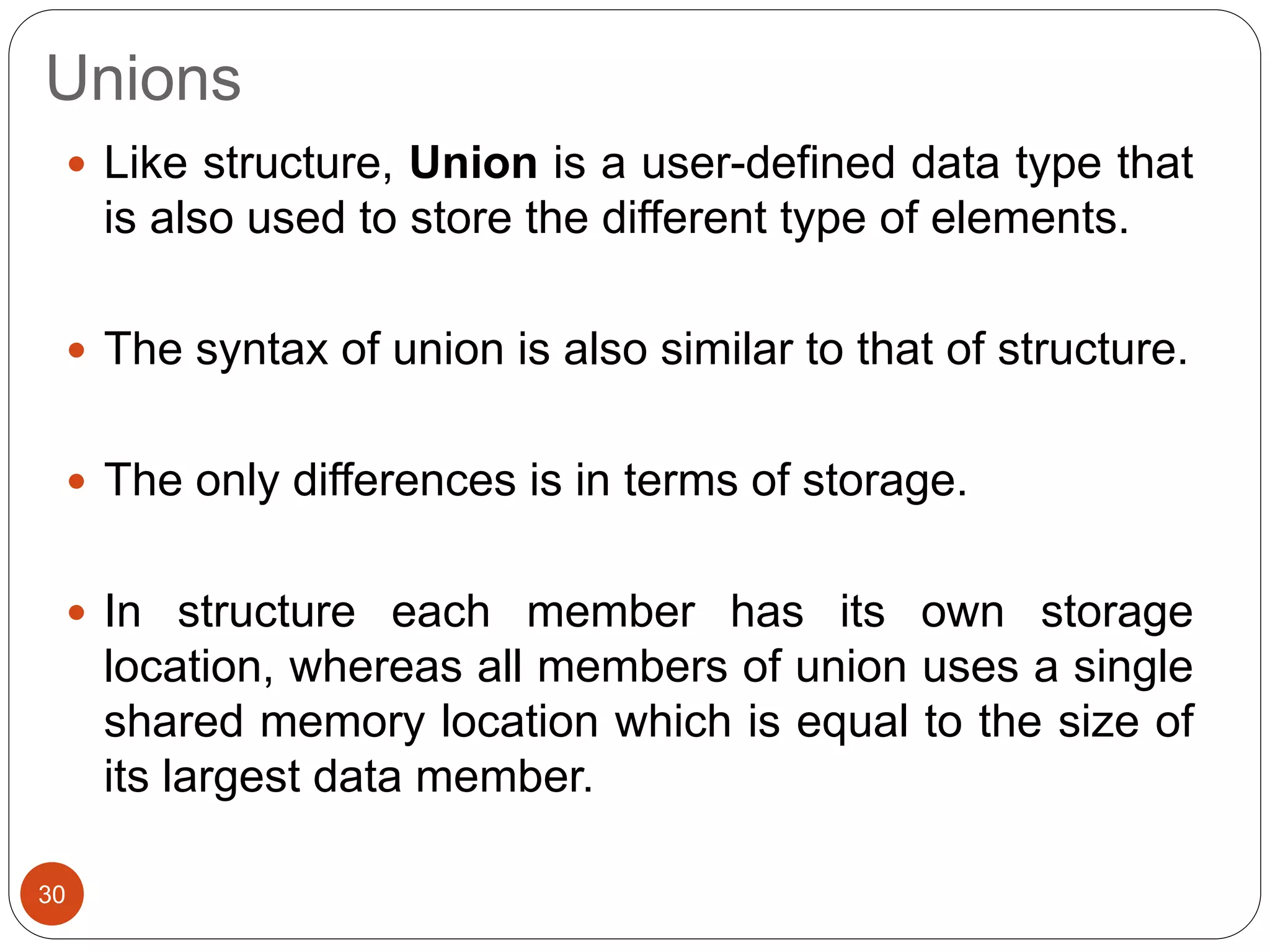 Unions
30
 Like structure, Union is a user-defined data type that
is also used to store the different type of elements.
 The syntax of union is also similar to that of structure.
 The only differences is in terms of storage.
 In structure each member has its own storage
location, whereas all members of union uses a single
shared memory location which is equal to the size of
its largest data member.
 