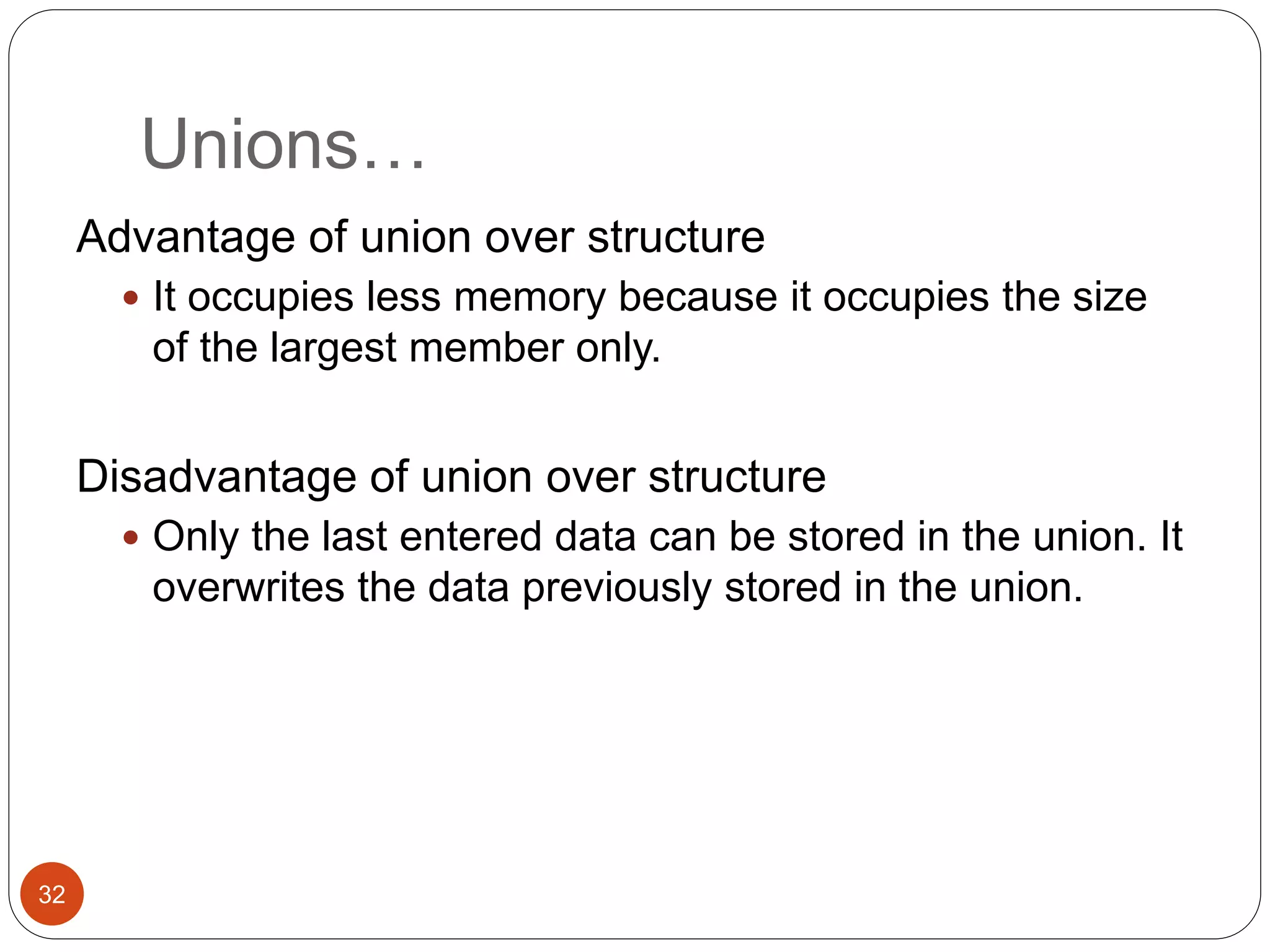 Unions…
32
Advantage of union over structure
 It occupies less memory because it occupies the size
of the largest member only.
Disadvantage of union over structure
 Only the last entered data can be stored in the union. It
overwrites the data previously stored in the union.
 