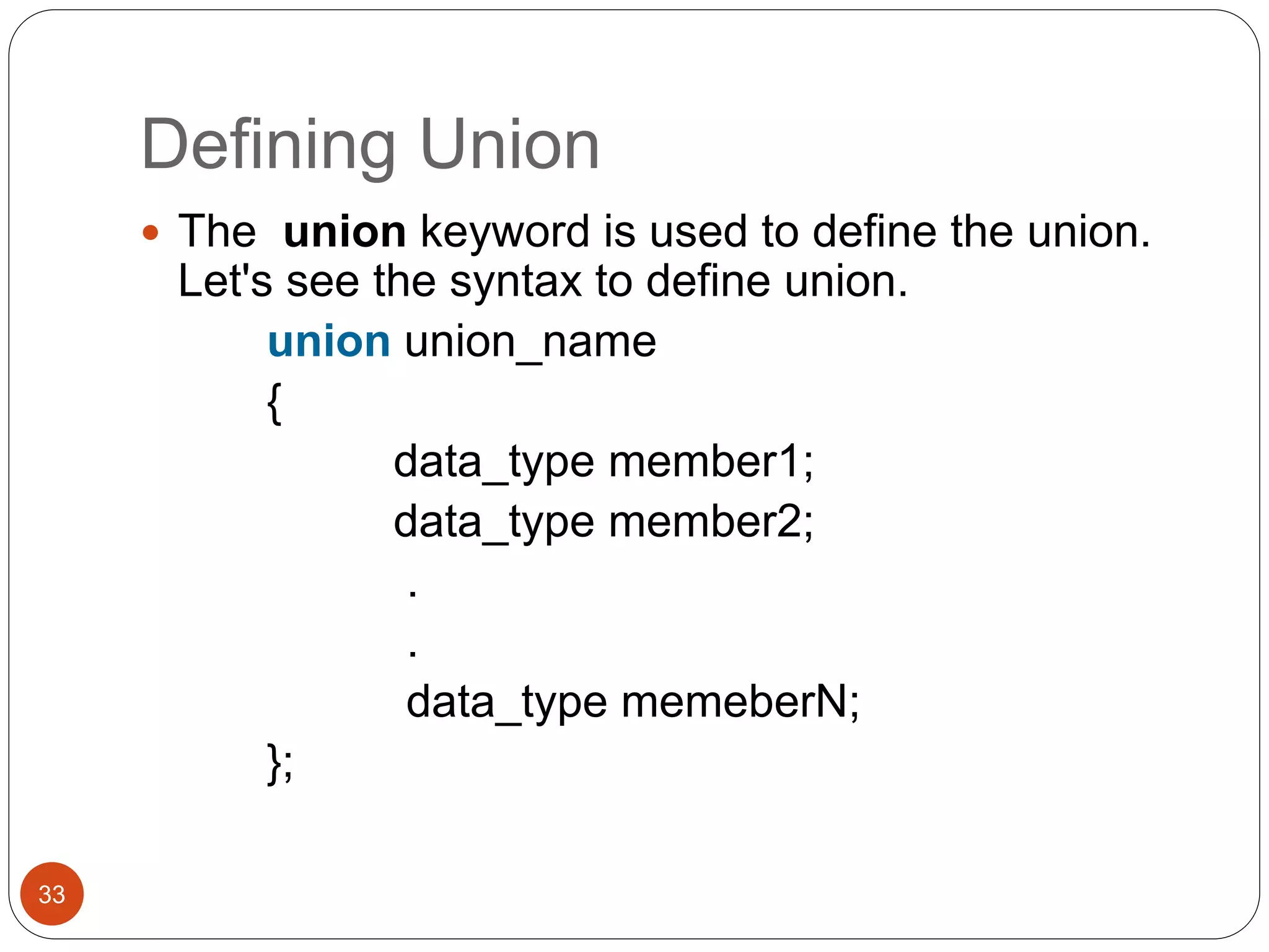 Defining Union
33
 The union keyword is used to define the union.
Let's see the syntax to define union.
union union_name
{
data_type member1;
data_type member2;
.
.
data_type memeberN;
};
 
