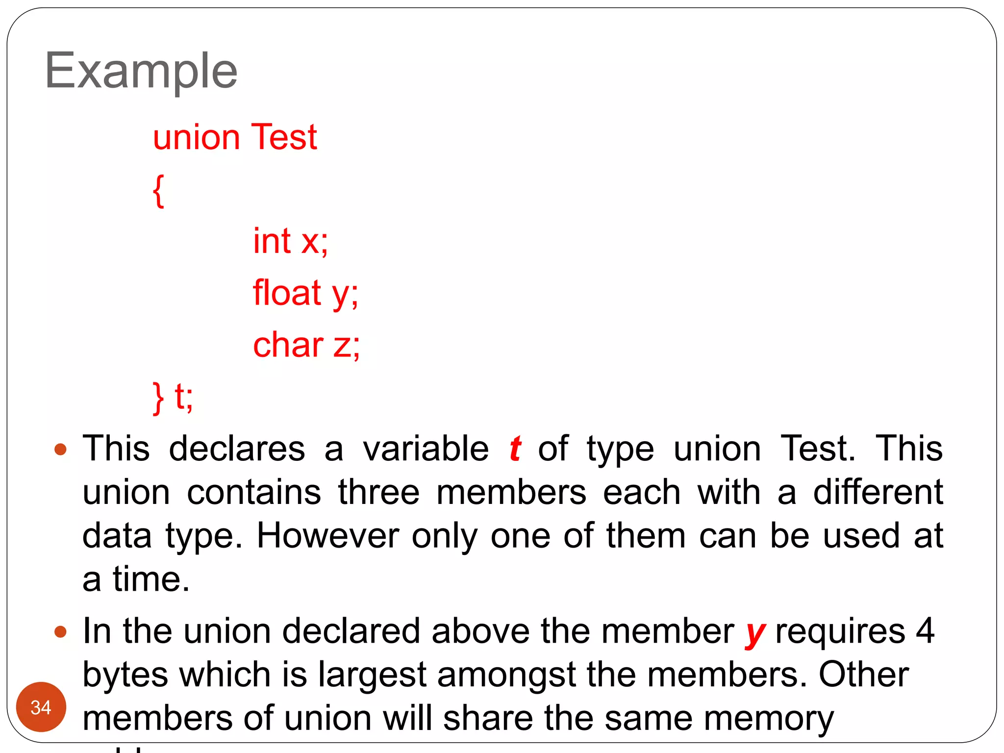 Example
34
union Test
{
int x;
float y;
char z;
} t;
 This declares a variable t of type union Test. This
union contains three members each with a different
data type. However only one of them can be used at
a time.
 In the union declared above the member y requires 4
bytes which is largest amongst the members. Other
members of union will share the same memory
 