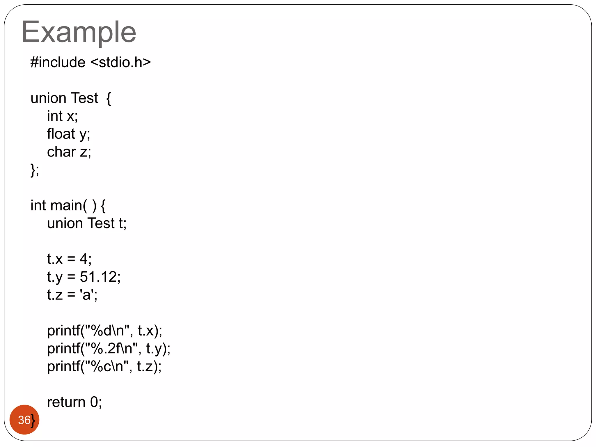 Example
36
#include <stdio.h>
union Test {
int x;
float y;
char z;
};
int main( ) {
union Test t;
t.x = 4;
t.y = 51.12;
t.z = 'a';
printf("%dn", t.x);
printf("%.2fn", t.y);
printf("%cn", t.z);
return 0;
}
 