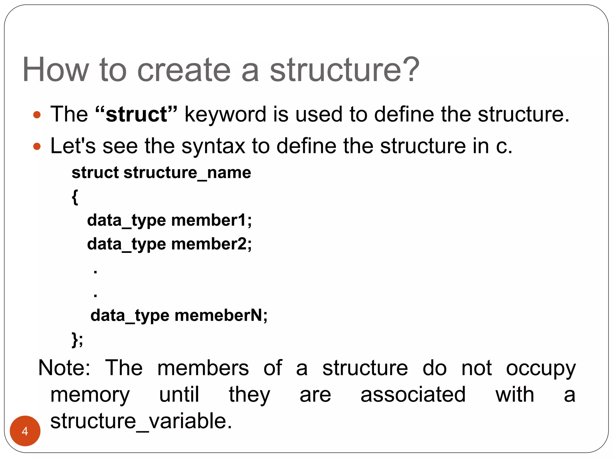 How to create a structure?
 The “struct” keyword is used to define the structure.
 Let's see the syntax to define the structure in c.
struct structure_name
{
data_type member1;
data_type member2;
.
.
data_type memeberN;
};
Note: The members of a structure do not occupy
memory until they are associated with a
structure_variable.
4
 