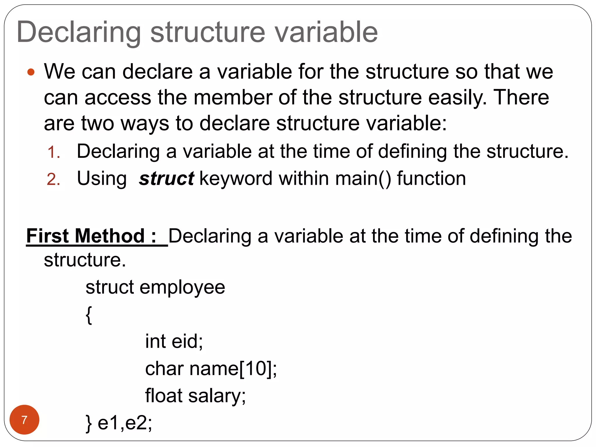 Declaring structure variable
7
 We can declare a variable for the structure so that we
can access the member of the structure easily. There
are two ways to declare structure variable:
1. Declaring a variable at the time of defining the structure.
2. Using struct keyword within main() function
First Method : Declaring a variable at the time of defining the
structure.
struct employee
{
int eid;
char name[10];
float salary;
} e1,e2;
 