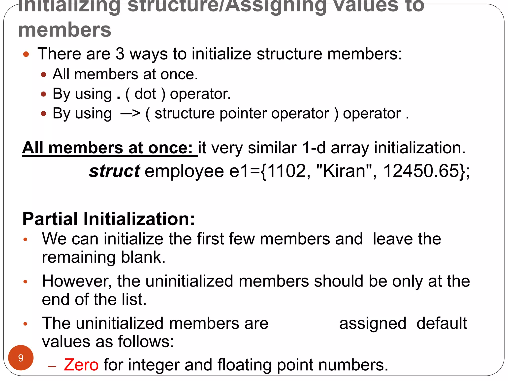 Initializing structure/Assigning values to
members
9
 There are 3 ways to initialize structure members:
 All members at once.
 By using . ( dot ) operator.
 By using ─> ( structure pointer operator ) operator .
All members at once: it very similar 1-d array initialization.
struct employee e1={1102, "Kiran", 12450.65};
Partial Initialization:
• We can initialize the first few members and leave the
remaining blank.
• However, the uninitialized members should be only at the
end of the list.
• The uninitialized members are assigned default
values as follows:
– Zero for integer and floating point numbers.
 
