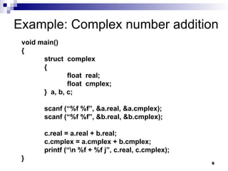 8
Example: Complex number addition
void main()
{
struct complex
{
float real;
float cmplex;
} a, b, c;
scanf (“%f %f”, &a.real, &a.cmplex);
scanf (“%f %f”, &b.real, &b.cmplex);
c.real = a.real + b.real;
c.cmplex = a.cmplex + b.cmplex;
printf (“n %f + %f j”, c.real, c.cmplex);
}
 