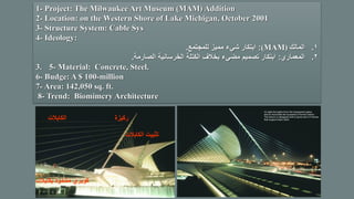 1- Project: The Milwaukee Art Museum (MAM) Addition
2- Location: on the Western Shore of Lake Michigan, October 2001
3- Structure System: Cable Sys
4- Ideology:
1.‫المالك‬(MAM):‫للمجتمع‬ ‫مميز‬ ‫شيء‬ ‫ابتكار‬.
2.‫المعماري‬:‫الصارمة‬ ‫الخرسانية‬ ‫الكتلة‬ ‫بخالف‬ ‫مضيء‬ ‫تصميم‬ ‫ابتكار‬.
3. 5- Material: Concrete, Steel.
6- Budge: A $ 100-million
7- Area: 142,050 sq. ft.
8- Trend: Biomimcry Architecture
‫بكابالت‬ ‫مشدود‬ ‫كوبري‬
‫الكابالت‬ ‫ركيزة‬
‫الكابال‬ ‫تثبيت‬‫ت‬
 